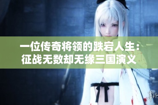 一位传奇将领的跌宕人生：征战无数却无缘三国演义