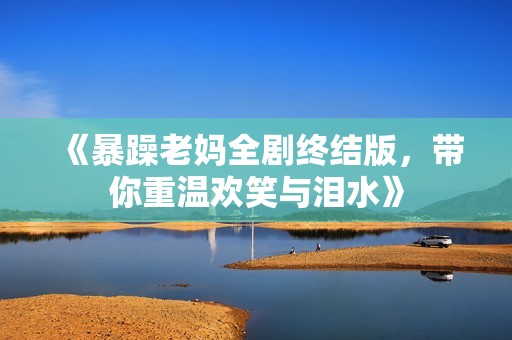 《暴躁老妈全剧终结版，带你重温欢笑与泪水》