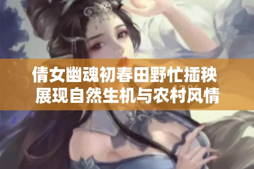 倩女幽魂初春田野忙插秧 展现自然生机与农村风情
