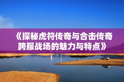 《探秘虎符传奇与合击传奇跨服战场的魅力与特点》