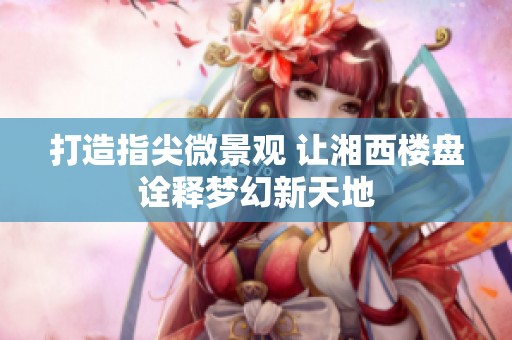 打造指尖微景观 让湘西楼盘诠释梦幻新天地