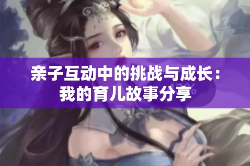 亲子互动中的挑战与成长：我的育儿故事分享
