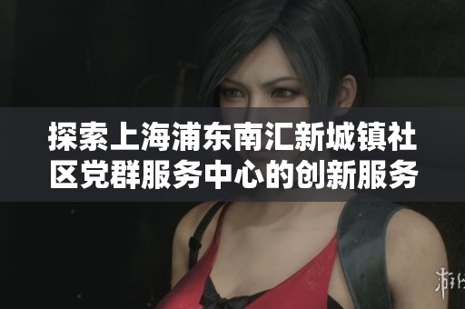 探索上海浦东南汇新城镇社区党群服务中心的创新服务模式