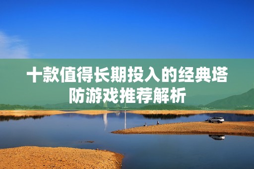 十款值得长期投入的经典塔防游戏推荐解析