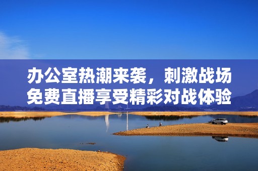 办公室热潮来袭，刺激战场免费直播享受精彩对战体验