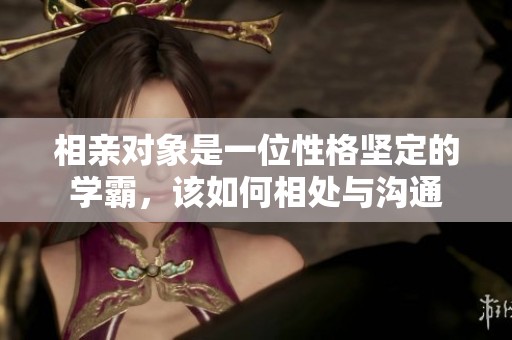 相亲对象是一位性格坚定的学霸，该如何相处与沟通