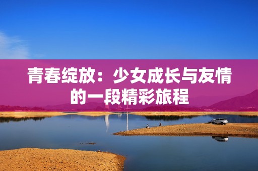 青春绽放：少女成长与友情的一段精彩旅程