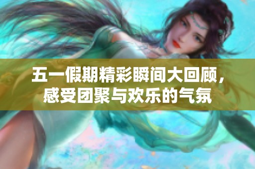 五一假期精彩瞬间大回顾，感受团聚与欢乐的气氛