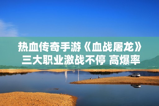 热血传奇手游《血战屠龙》 三大职业激战不停 高爆率等你来挑战