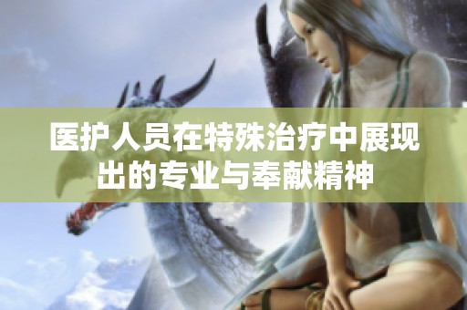 医护人员在特殊治疗中展现出的专业与奉献精神