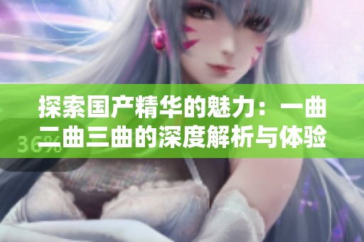 探索国产精华的魅力：一曲二曲三曲的深度解析与体验分享