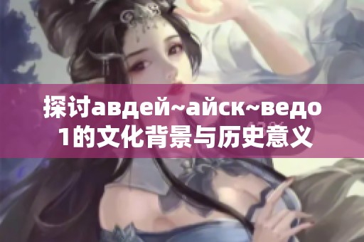 探讨авдей~айск~ведо 1的文化背景与历史意义