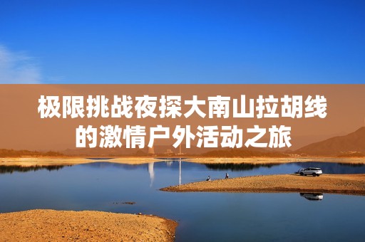 极限挑战夜探大南山拉胡线的激情户外活动之旅