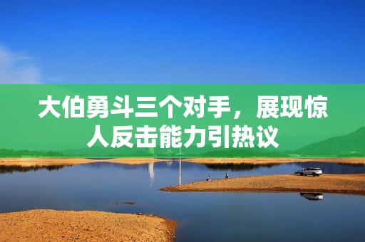 大伯勇斗三个对手，展现惊人反击能力引热议