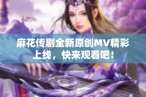 麻花传剧全新原创MV精彩上线，快来观看吧！
