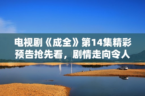 电视剧《成全》第14集精彩预告抢先看，剧情走向令人期待
