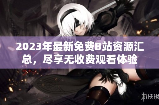 2023年最新免费B站资源汇总，尽享无收费观看体验