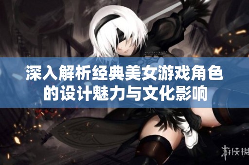 深入解析经典美女游戏角色的设计魅力与文化影响