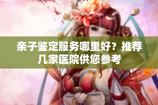 亲子鉴定服务哪里好？推荐几家医院供您参考
