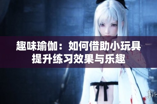 趣味瑜伽：如何借助小玩具提升练习效果与乐趣