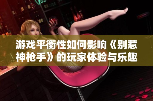 游戏平衡性如何影响《别惹神枪手》的玩家体验与乐趣