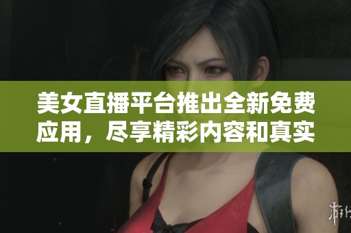 美女直播平台推出全新免费应用，尽享精彩内容和真实互动