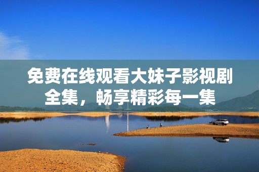 免费在线观看大妹子影视剧全集，畅享精彩每一集