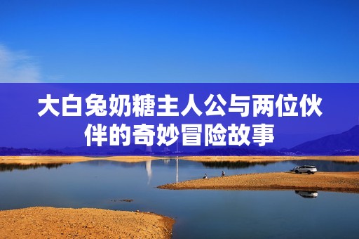 大白兔奶糖主人公与两位伙伴的奇妙冒险故事