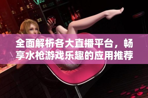 全面解析各大直播平台，畅享水枪游戏乐趣的应用推荐