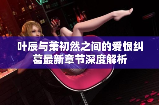 叶辰与萧初然之间的爱恨纠葛最新章节深度解析