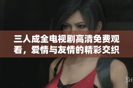 三人成全电视剧高清免费观看，爱情与友情的精彩交织之旅