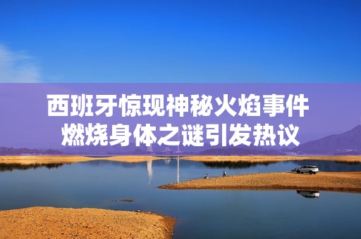西班牙惊现神秘火焰事件 燃烧身体之谜引发热议