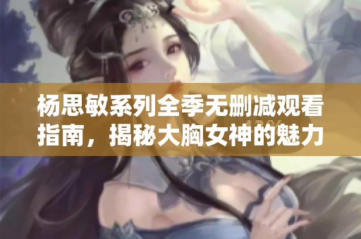 杨思敏系列全季无删减观看指南，揭秘大胸女神的魅力之路