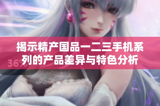 揭示精产国品一二三手机系列的产品差异与特色分析