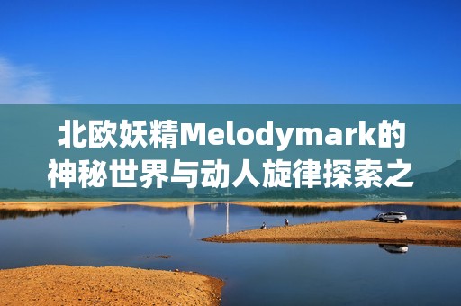 北欧妖精Melodymark的神秘世界与动人旋律探索之旅