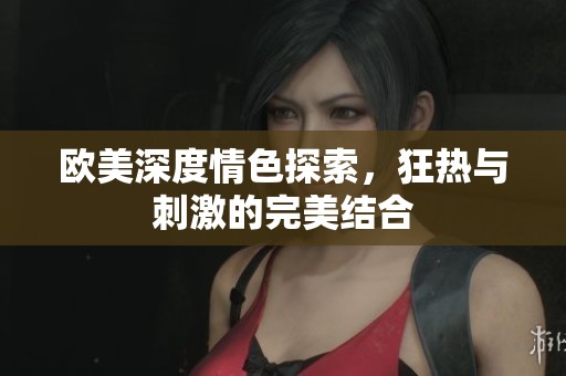欧美深度情色探索，狂热与刺激的完美结合