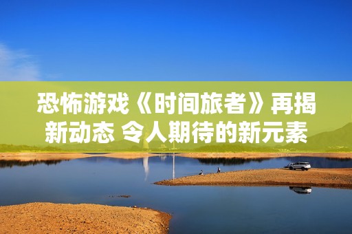 恐怖游戏《时间旅者》再揭新动态 令人期待的新元素即将上线