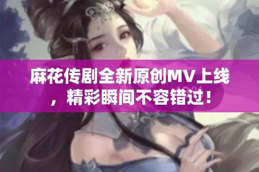 麻花传剧全新原创MV上线，精彩瞬间不容错过！