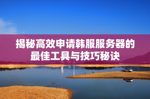 揭秘高效申请韩服服务器的最佳工具与技巧秘诀