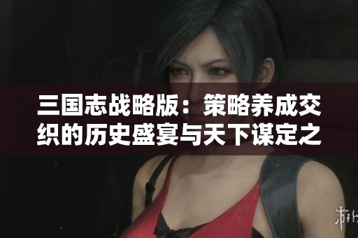 三国志战略版：策略养成交织的历史盛宴与天下谋定之道
