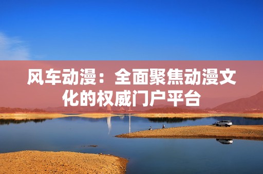 风车动漫：全面聚焦动漫文化的权威门户平台