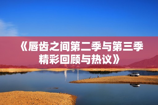 《唇齿之间第二季与第三季精彩回顾与热议》