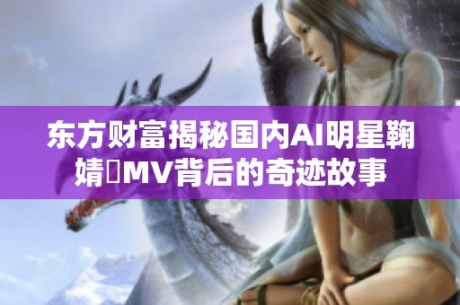 东方财富揭秘国内AI明星鞠婧祎MV背后的奇迹故事