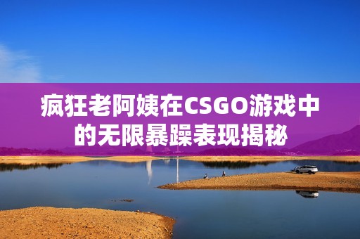 疯狂老阿姨在CSGO游戏中的无限暴躁表现揭秘