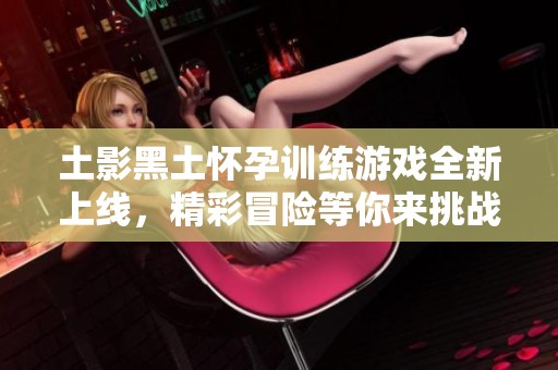 土影黑土怀孕训练游戏全新上线，精彩冒险等你来挑战！