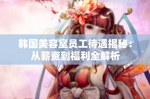 韩国美容室员工待遇揭秘：从薪资到福利全解析