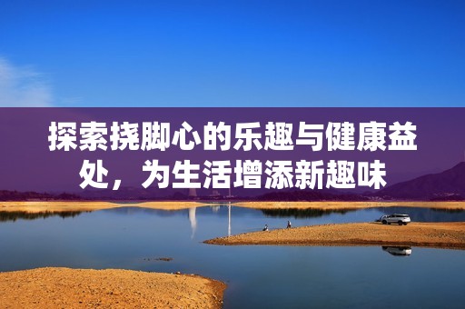 探索挠脚心的乐趣与健康益处，为生活增添新趣味