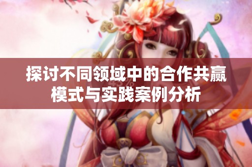 探讨不同领域中的合作共赢模式与实践案例分析