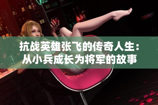 抗战英雄张飞的传奇人生：从小兵成长为将军的故事