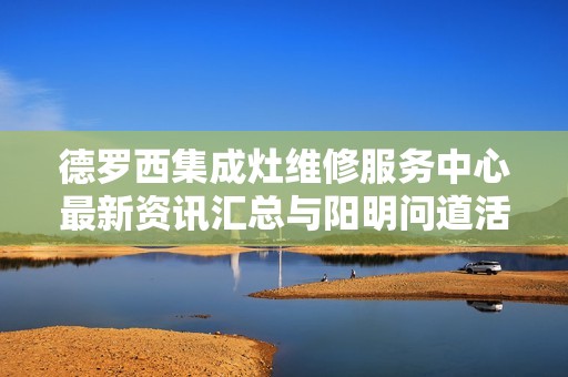 德罗西集成灶维修服务中心最新资讯汇总与阳明问道活动全景解析